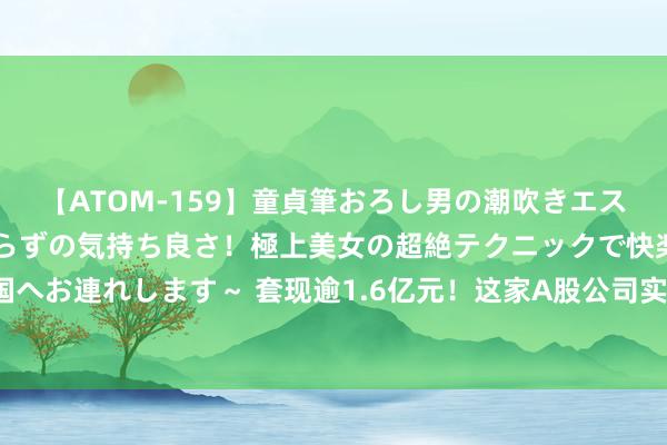 【ATOM-159】童貞筆おろし男の潮吹きエステ～射精を超える天井知らずの気持ち良さ！極上美女の超絶テクニックで快楽の天国へお連れします～ 套现逾1.6亿元！这家A股公司实控东说念主，折价出让超5%股份