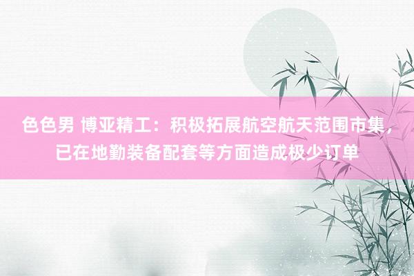 色色男 博亚精工：积极拓展航空航天范围市集，已在地勤装备配套等方面造成极少订单