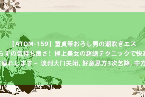 【ATOM-159】童貞筆おろし男の潮吹きエステ～射精を超える天井知らずの気持ち良さ！極上美女の超絶テクニックで快楽の天国へお連れします～ 谈判大门关闭, 好意思方3次乞降, 中方开出条款, 好意思国