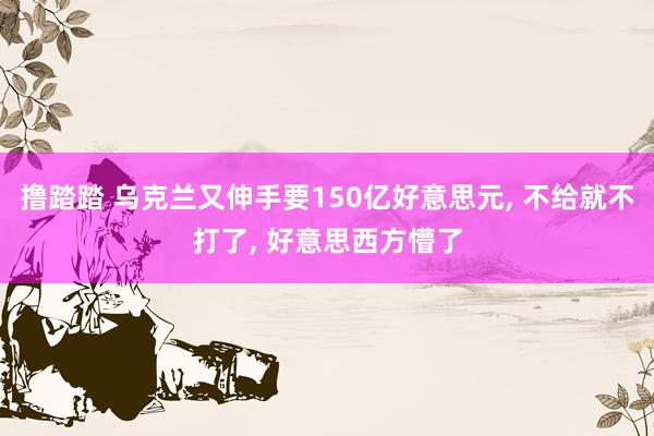 撸踏踏 乌克兰又伸手要150亿好意思元， 不给就不打了， 好意思西方懵了