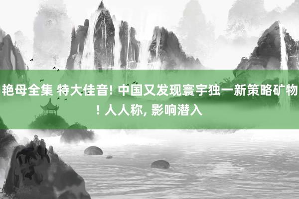 艳母全集 特大佳音! 中国又发现寰宇独一新策略矿物! 人人称， 影响潜入