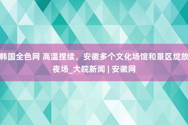 韩国全色网 高温捏续，安徽多个文化场馆和景区绽放夜场_大皖新闻 | 安徽网