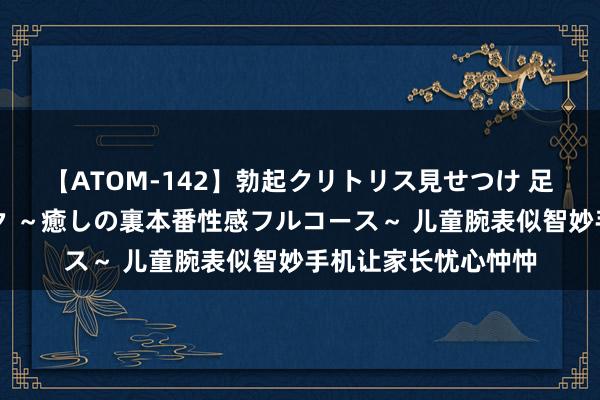 【ATOM-142】勃起クリトリス見せつけ 足コキ回春クリニック ～癒しの裏本番性感フルコース～ 儿童腕表似智妙手机让家长忧心忡忡