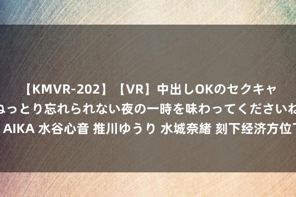 【KMVR-202】【VR】中出しOKのセクキャバにようこそ◆～濃密ねっとり忘れられない夜の一時を味わってくださいね◆～ 波多野結衣 AIKA 水谷心音 推川ゆうり 水城奈緒 刻下经济方位下，作念什么职责比拟好—刀刃哥告诉你