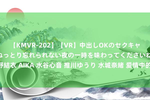【KMVR-202】【VR】中出しOKのセクキャバにようこそ◆～濃密ねっとり忘れられない夜の一時を味わってくださいね◆～ 波多野結衣 AIKA 水谷心音 推川ゆうり 水城奈緒 爱情中的禁忌：那些让爱情“下头”的行为