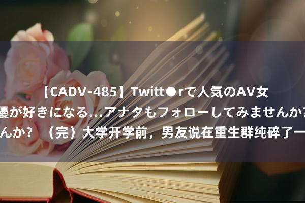 【CADV-485】Twitt●rで人気のAV女優 SNSでますますAV女優が好きになる…アナタもフォローしてみませんか？ （完）大学开学前，男友说在重生群纯碎了一个异性昆玉要带我意识