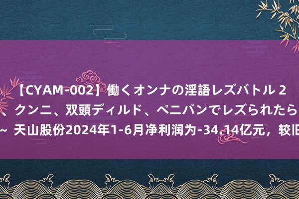 【CYAM-002】働くオンナの淫語レズバトル 2 ～もしも職場で濃厚接吻、クンニ、双頭ディルド、ペニバンでレズられたら～ 天山股份2024年1-6月净利润为-34.14亿元，较旧年同时下滑2508.