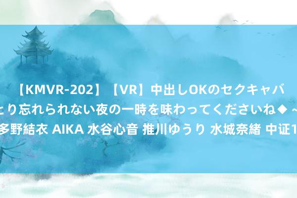 【KMVR-202】【VR】中出しOKのセクキャバにようこそ◆～濃密ねっとり忘れられない夜の一時を味わってくださいね◆～ 波多野結衣 AIKA 水谷心音 推川ゆうり 水城奈緒 中证1-3年国债指数报171.13点