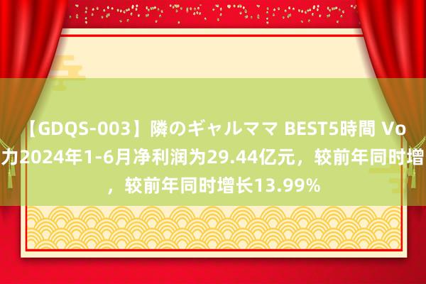 【GDQS-003】隣のギャルママ BEST5時間 Vol.2 电投动力2024年1-6月净利润为29.44亿元，较前年同时增长13.99%