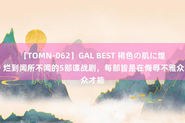 【TOMN-062】GAL BEST 褐色の肌に煌く汗 烂到闻所不闻的5部谍战剧，每部皆是在侮辱不雅众才能