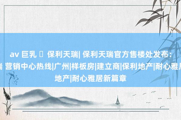 av 巨乳 ☏保利天瑞| 保利天瑞官方售楼处发布：保利天瑞 营销中心热线|广州|样板房|建立商|保利地产|耐心雅居新篇章