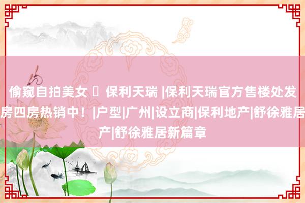 偷窥自拍美女 ㉿保利天瑞 |保利天瑞官方售楼处发布：三房四房热销中！|户型|广州|设立商|保利地产|舒徐雅居新篇章