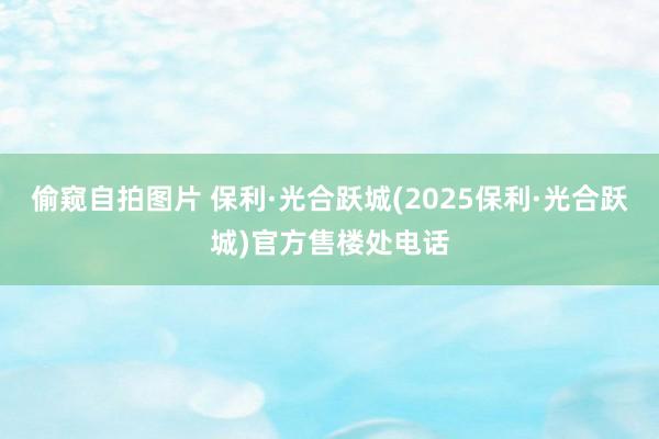 偷窥自拍图片 保利·光合跃城(2025保利·光合跃城)官方售楼处电话