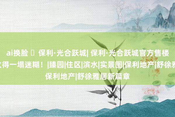 ai换脸 ◈保利·光合跃城| 保利·光合跃城官方售楼处发布: 火得一塌迷糊！|臻园|住区|滨水|实景图|保利地产|舒徐雅居新篇章