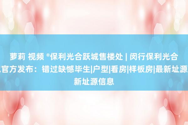 萝莉 视频 ®保利光合跃城售楼处 | 闵行保利光合跃城官方发布：错过缺憾毕生|户型|看房|样板房|最新址源信息