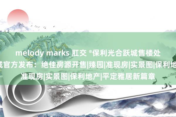 melody marks 肛交 ®保利光合跃城售楼处 | 闵行保利光合跃城官方发布：绝佳房源开售|臻园|准现房|实景图|保利地产|平定雅居新篇章