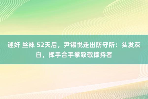 迷奸 丝袜 52天后，尹锡悦走出防守所：头发灰白，挥手合手拳致敬撑持者