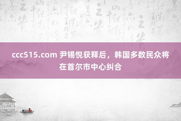 ccc515.com 尹锡悦获释后，韩国多数民众将在首尔市中心纠合
