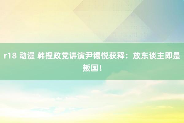 r18 动漫 韩捏政党讲演尹锡悦获释：放东谈主即是叛国！