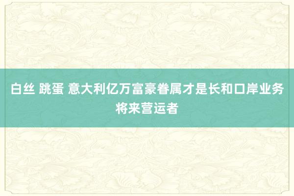 白丝 跳蛋 意大利亿万富豪眷属才是长和口岸业务将来营运者