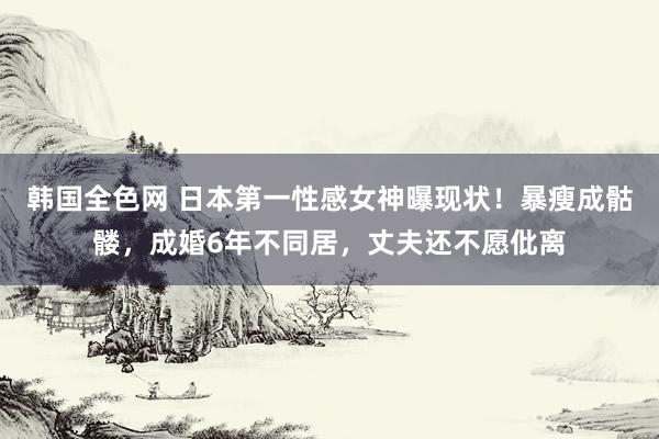 韩国全色网 日本第一性感女神曝现状！暴瘦成骷髅，成婚6年不同居，丈夫还不愿仳离