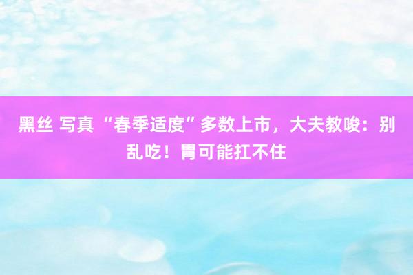黑丝 写真 “春季适度”多数上市，大夫教唆：别乱吃！胃可能扛不住