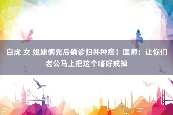 白虎 女 姐妹俩先后确诊归并种癌！医师：让你们老公马上把这个嗜好戒掉