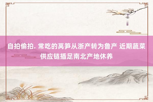 自拍偷拍. 常吃的莴笋从浙产转为鲁产 近期蔬菜供应链插足南北产地休养