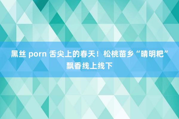 黑丝 porn 舌尖上的春天！松桃苗乡“晴明粑”飘香线上线下