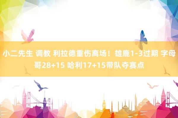 小二先生 调教 利拉德重伤离场！雄鹿1-3过期 字母哥28+15 哈利17+15带队夺赛点