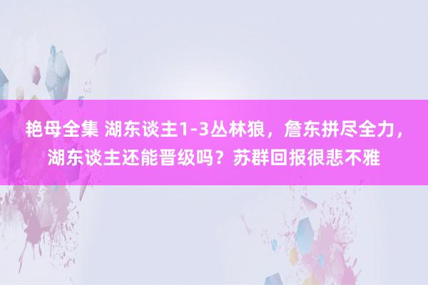 艳母全集 湖东谈主1-3丛林狼，詹东拼尽全力，湖东谈主还能晋级吗？苏群回报很悲不雅