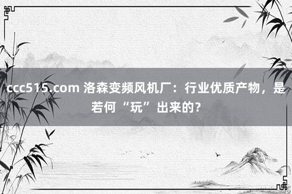 ccc515.com 洛森变频风机厂：行业优质产物，是若何 “玩” 出来的？