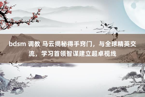 bdsm 调教 马云揭秘得手窍门，与全球精英交流，学习首领智谋建立超卓视线