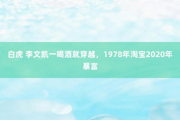 白虎 李文凯一喝酒就穿越，1978年淘宝2020年暴富