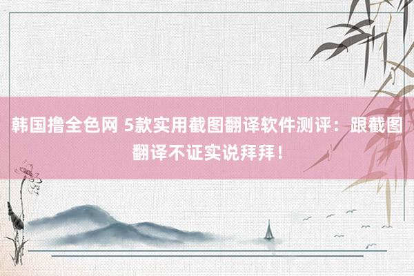 韩国撸全色网 5款实用截图翻译软件测评：跟截图翻译不证实说拜拜！