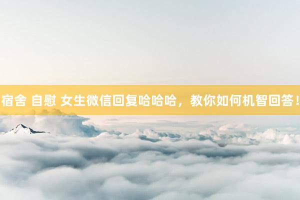 宿舍 自慰 女生微信回复哈哈哈，教你如何机智回答！