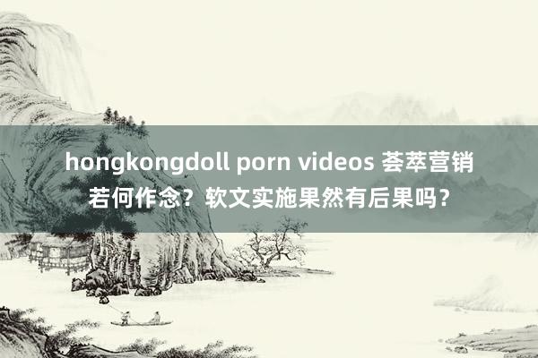 hongkongdoll porn videos 荟萃营销若何作念？软文实施果然有后果吗？