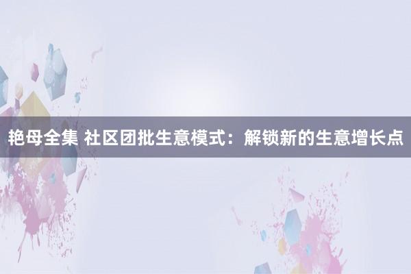 艳母全集 社区团批生意模式：解锁新的生意增长点
