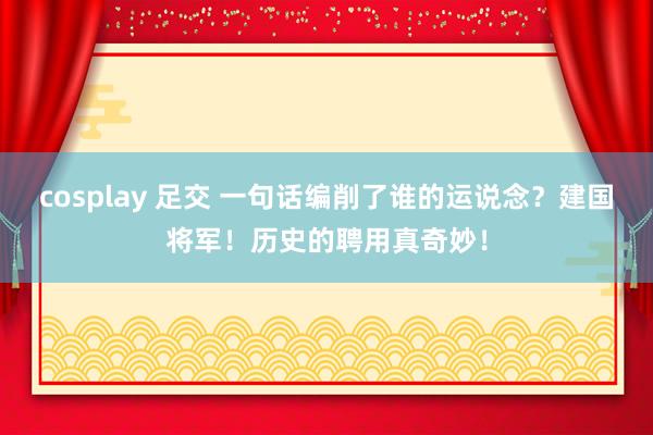cosplay 足交 一句话编削了谁的运说念？建国将军！历史的聘用真奇妙！