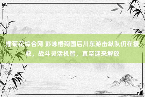 插菊花综合网 彭咏梧殉国后川东游击纵队仍在援救，战斗灵活机智，直至迎来解放