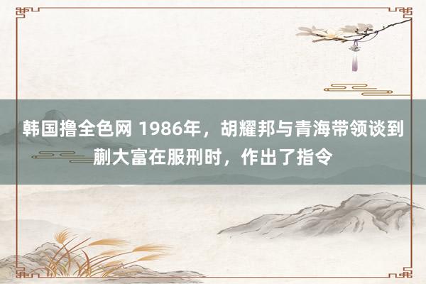 韩国撸全色网 1986年，胡耀邦与青海带领谈到蒯大富在服刑时，作出了指令