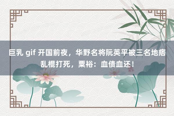 巨乳 gif 开国前夜，华野名将阮英平被三名地痞乱棍打死，粟裕：血债血还！