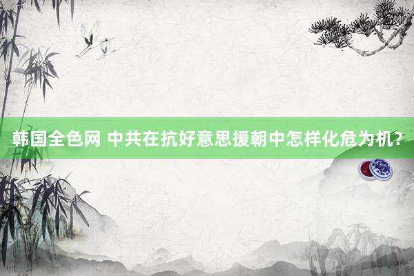韩国全色网 中共在抗好意思援朝中怎样化危为机？