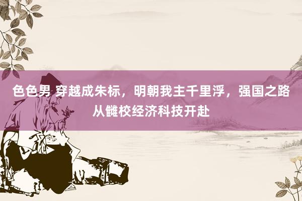 色色男 穿越成朱标，明朝我主千里浮，强国之路从雠校经济科技开赴