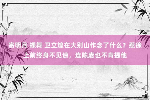 寄明月 裸舞 卫立煌在大别山作念了什么？惹徐上前终身不见谅，连陈赓也不肯提他