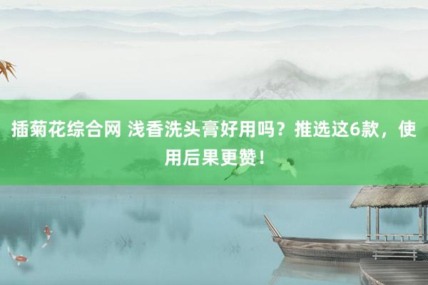 插菊花综合网 浅香洗头膏好用吗？推选这6款，使用后果更赞！