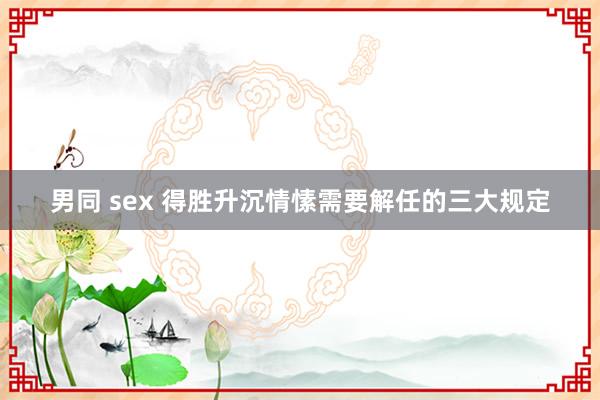 男同 sex 得胜升沉情愫需要解任的三大规定