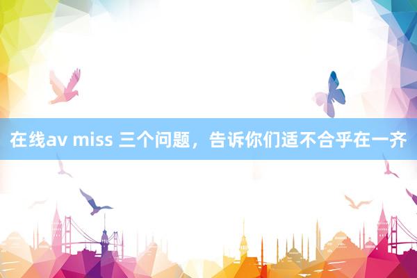 在线av miss 三个问题，告诉你们适不合乎在一齐