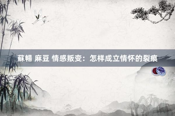 蘇暢 麻豆 情感叛变：怎样成立情怀的裂痕