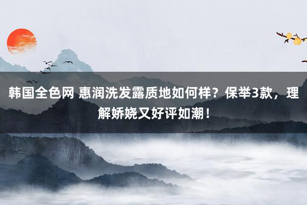 韩国全色网 惠润洗发露质地如何样？保举3款，理解娇娆又好评如潮！